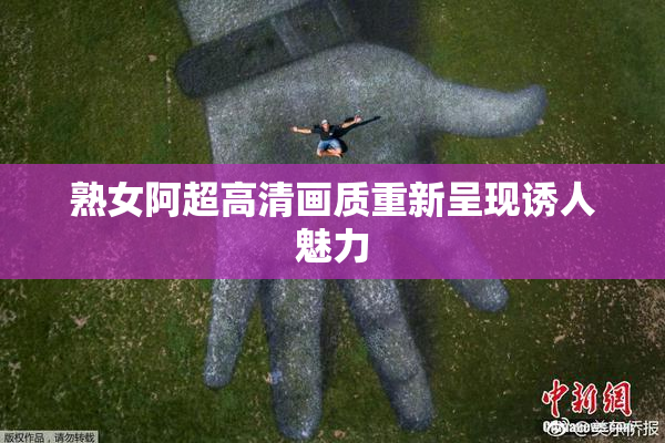 熟女阿超高清画质重新呈现诱人魅力