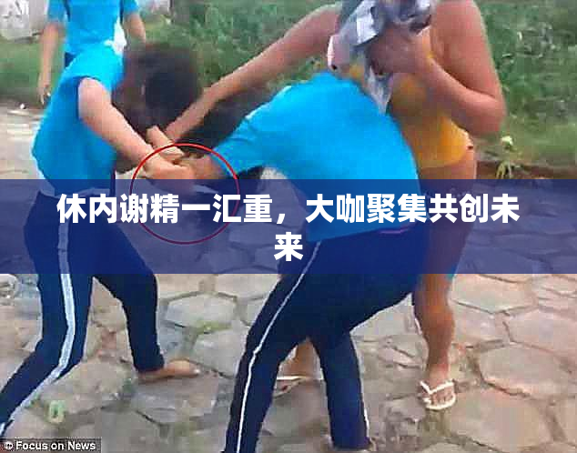 休内谢精一汇重，大咖聚集共创未来