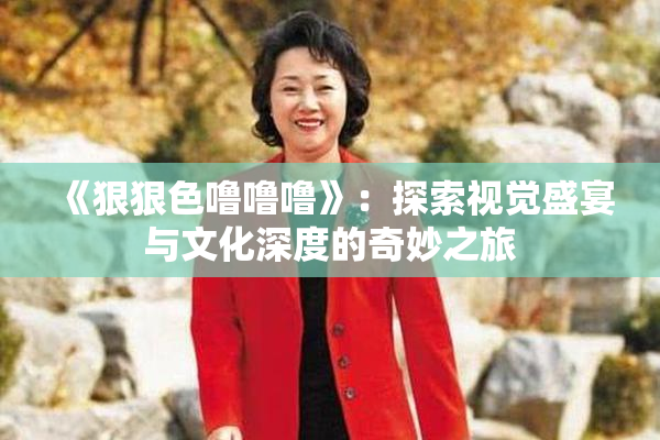 《狠狠色噜噜噜》：探索视觉盛宴与文化深度的奇妙之旅