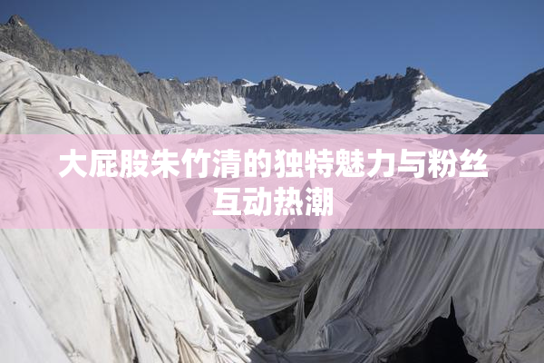 大屁股朱竹清的独特魅力与粉丝互动热潮