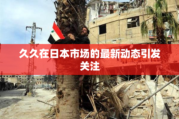 久久在日本市场的最新动态引发关注