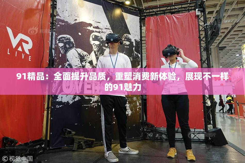 91精品：全面提升品质，重塑消费新体验，展现不一样的91魅力