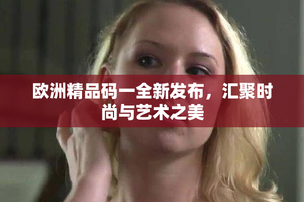 欧洲精品码一全新发布，汇聚时尚与艺术之美