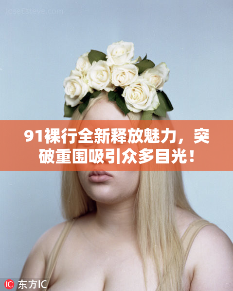 91裸行全新释放魅力，突破重围吸引众多目光！