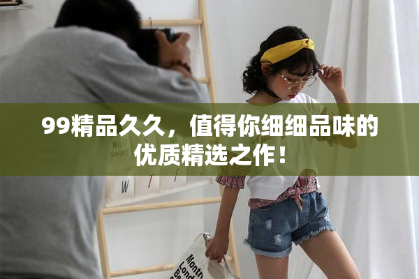 99精品久久，值得你细细品味的优质精选之作！
