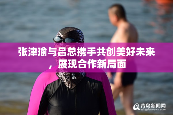 张津瑜与吕总携手共创美好未来，展现合作新局面