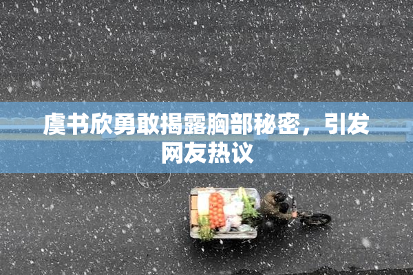 虞书欣勇敢揭露胸部秘密，引发网友热议