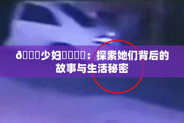 🔞少妇❌‌❌‌：探索她们背后的故事与生活秘密