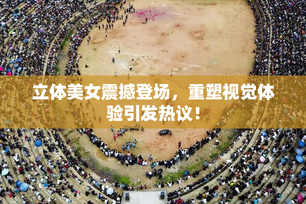 立体美女震撼登场，重塑视觉体验引发热议！
