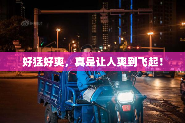 好猛好爽，真是让人爽到飞起！