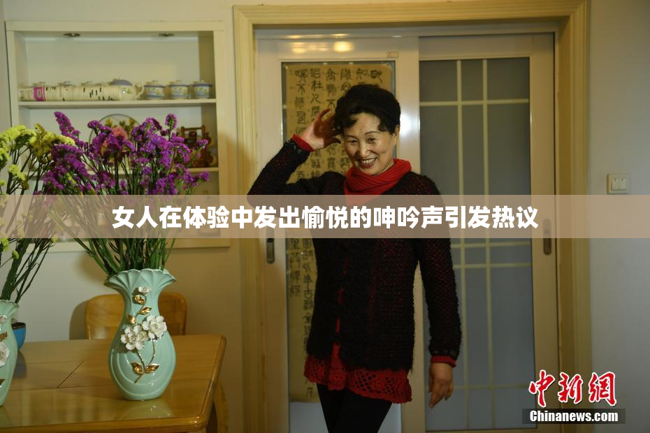 女人在体验中发出愉悦的呻吟声引发热议