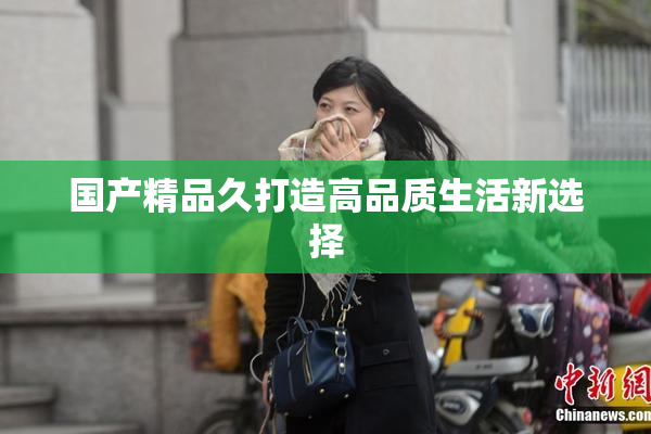 国产精品久打造高品质生活新选择