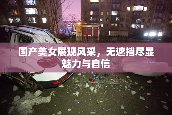 国产美女展现风采，无遮挡尽显魅力与自信