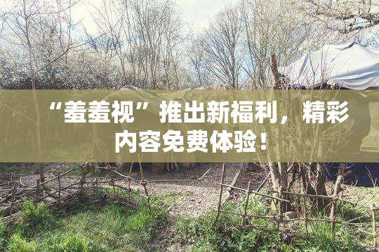 “羞羞视”推出新福利，精彩内容免费体验！