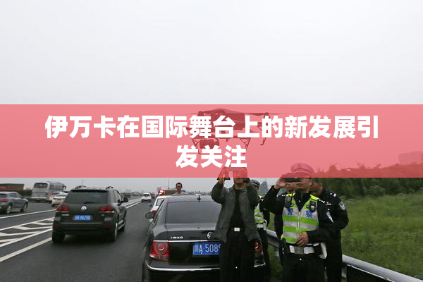 伊万卡在国际舞台上的新发展引发关注