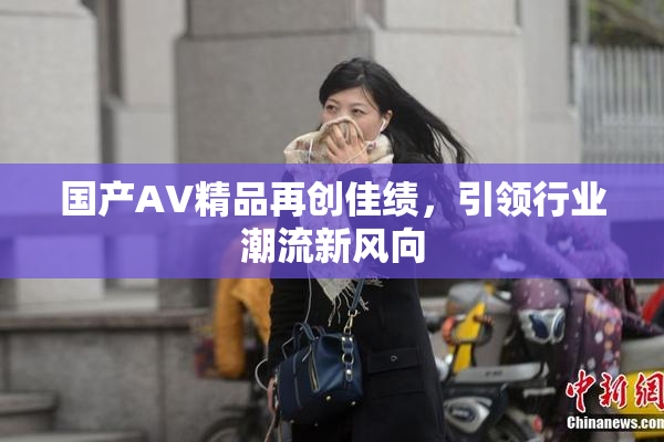 国产AV精品再创佳绩，引领行业潮流新风向