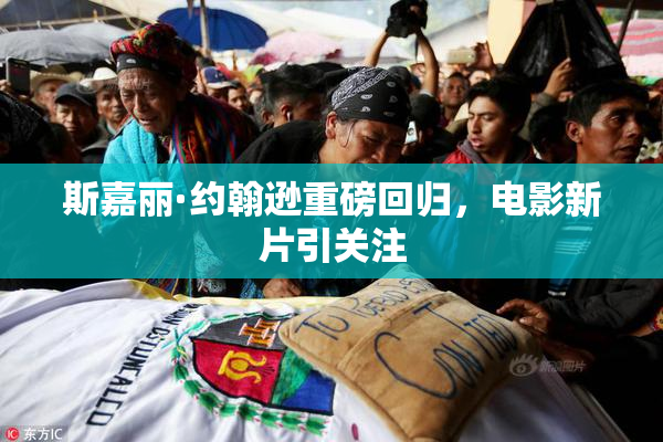 斯嘉丽·约翰逊重磅回归，电影新片引关注