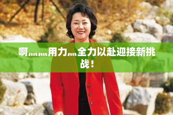 啊灬灬用力灬全力以赴迎接新挑战！