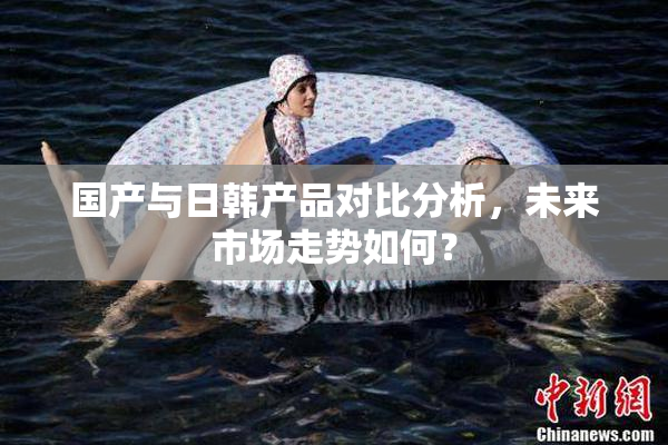 国产与日韩产品对比分析，未来市场走势如何？