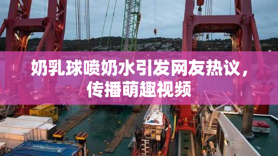 奶乳球喷奶水引发网友热议，传播萌趣视频