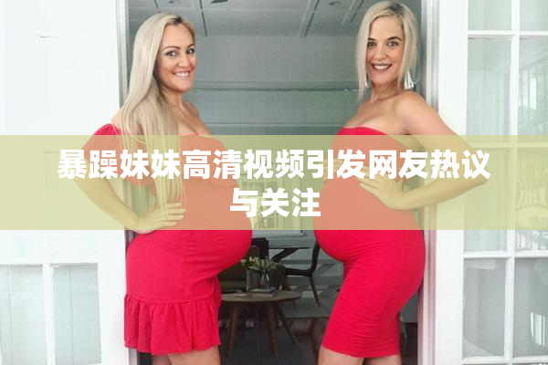 暴躁妹妹高清视频引发网友热议与关注