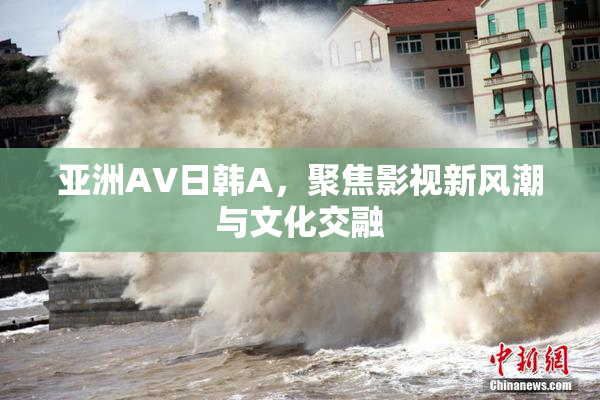 亚洲AV日韩A，聚焦影视新风潮与文化交融