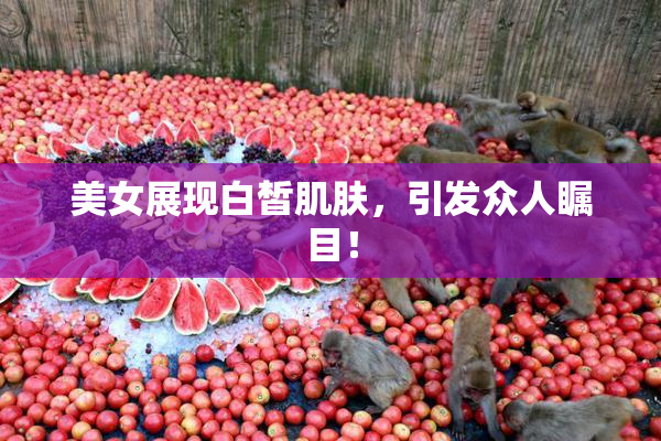 美女展现白皙肌肤，引发众人瞩目！