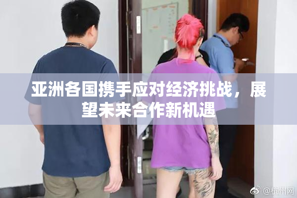 亚洲各国携手应对经济挑战，展望未来合作新机遇