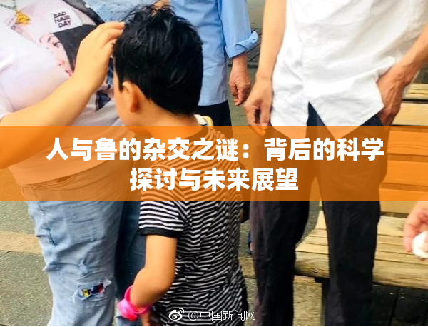 人与鲁的杂交之谜：背后的科学探讨与未来展望