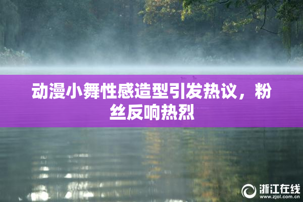 动漫小舞性感造型引发热议，粉丝反响热烈