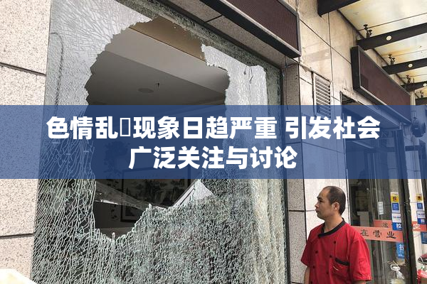 色情乱婬现象日趋严重 引发社会广泛关注与讨论