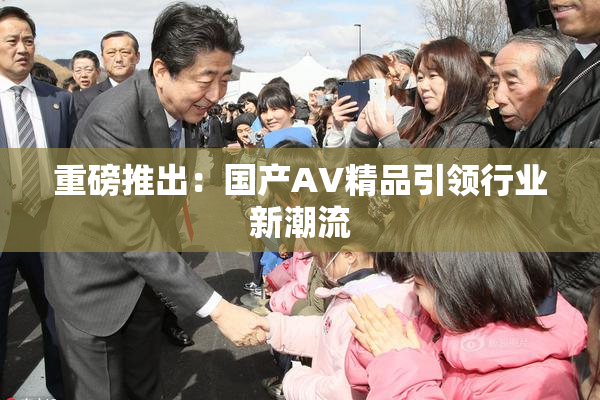 重磅推出：国产AV精品引领行业新潮流