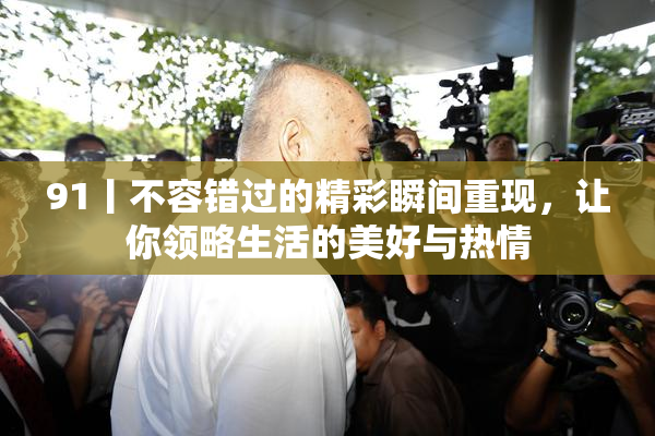 91丨不容错过的精彩瞬间重现，让你领略生活的美好与热情