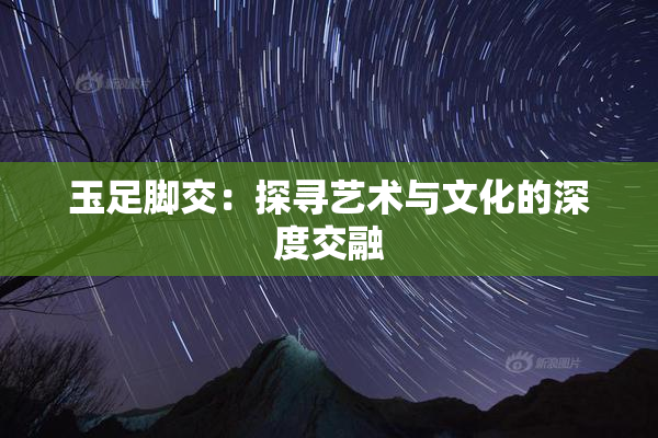 玉足脚交：探寻艺术与文化的深度交融