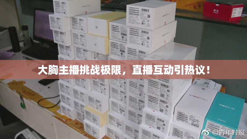 大胸主播挑战极限，直播互动引热议！