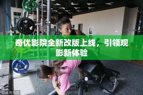 奇优影院全新改版上线，引领观影新体验