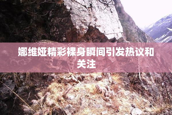 娜维娅精彩裸身瞬间引发热议和关注