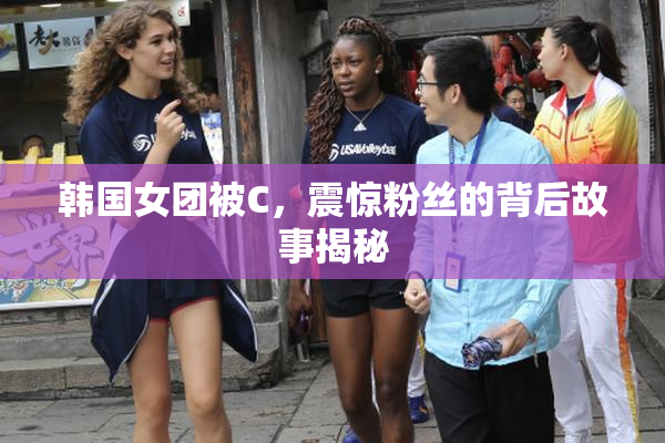 韩国女团被C，震惊粉丝的背后故事揭秘