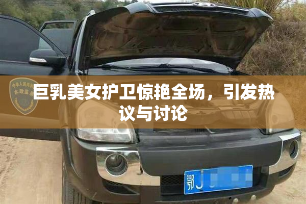 巨乳美女护卫惊艳全场，引发热议与讨论