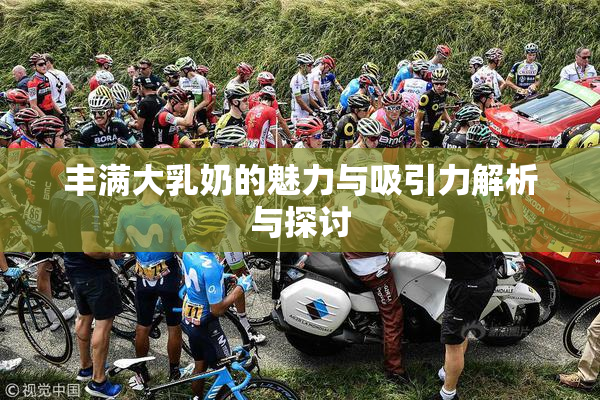 丰满大乳奶的魅力与吸引力解析与探讨