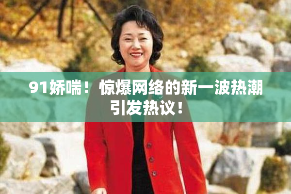 91娇喘！惊爆网络的新一波热潮引发热议！