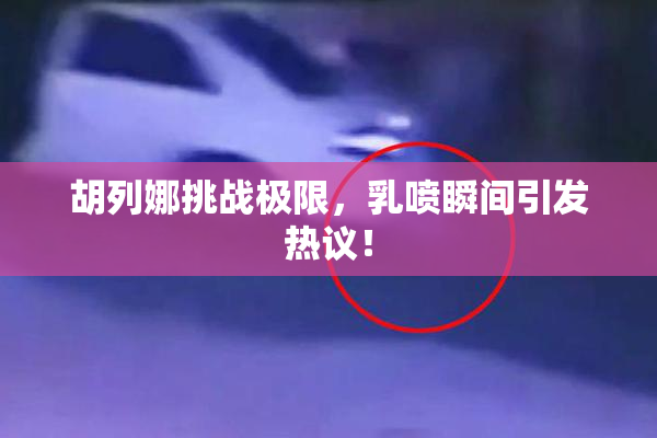 胡列娜挑战极限，乳喷瞬间引发热议！