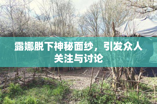 露娜脱下神秘面纱，引发众人关注与讨论