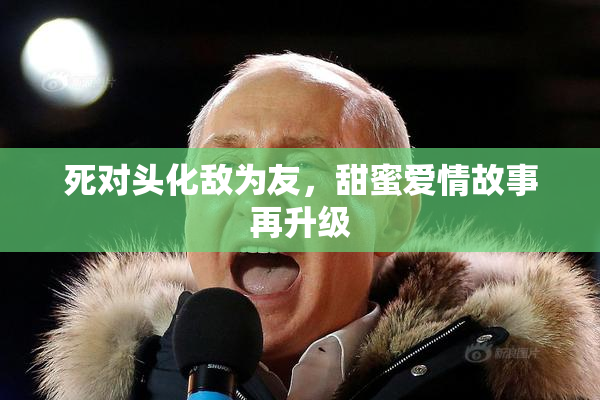 死对头化敌为友，甜蜜爱情故事再升级