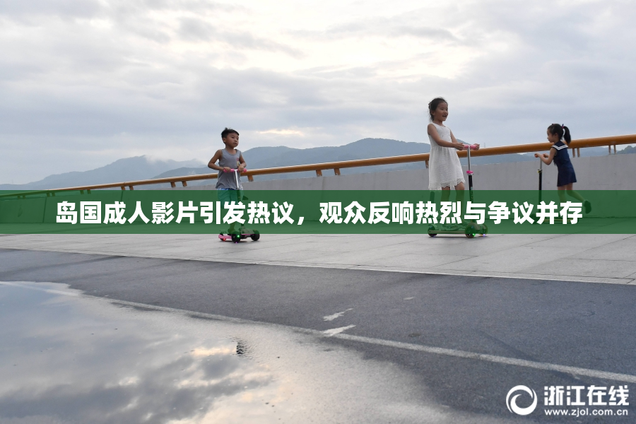 岛国成人影片引发热议，观众反响热烈与争议并存