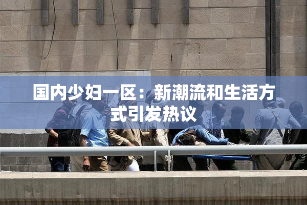国内少妇一区：新潮流和生活方式引发热议