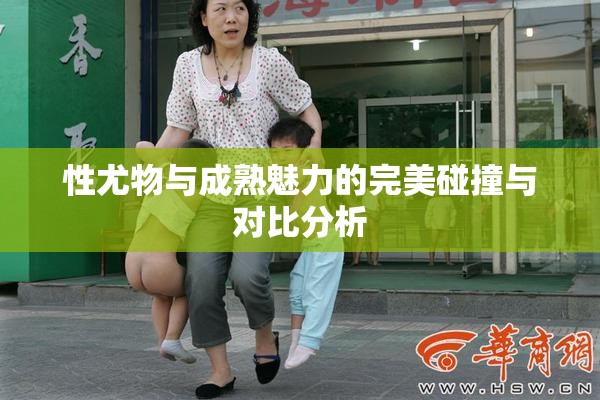 性尤物与成熟魅力的完美碰撞与对比分析