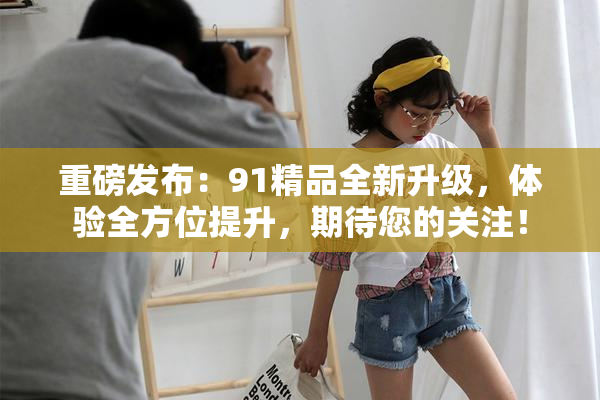 重磅发布：91精品全新升级，体验全方位提升，期待您的关注！