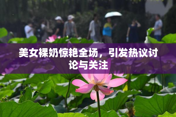 美女裸奶惊艳全场，引发热议讨论与关注