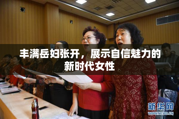 丰满岳妇张开，展示自信魅力的新时代女性